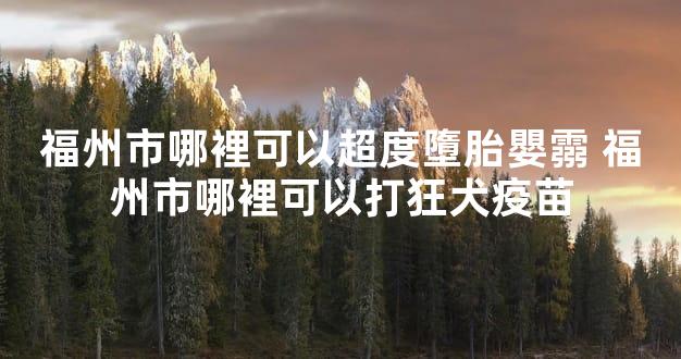 福州市哪裡可以超度墮胎嬰霛 福州市哪裡可以打狂犬疫苗
